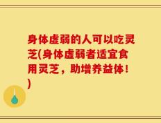 身体虚弱的人可以吃灵芝(身体虚弱者适宜食用灵芝，助增养益体！)