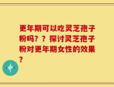 更年期可以吃灵芝孢子粉吗？？探讨灵芝孢子粉对更年期女性的效果？