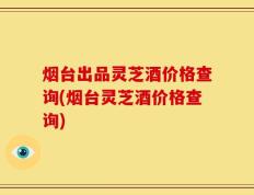 烟台出品灵芝酒价格查询(烟台灵芝酒价格查询)