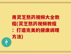用灵芝熬药视频大全教程(灵芝熬药视频教程：打造完美的健康调理方法)