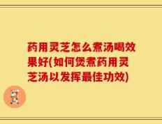 药用灵芝怎么煮汤喝效果好(如何煲煮药用灵芝汤以发挥最佳功效)