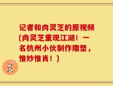 记者和肉灵芝的原视频(肉灵芝重现江湖！一名杭州小伙制作雕塑，惟妙惟肖！)