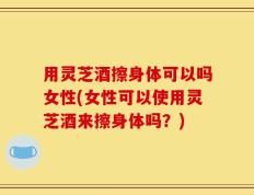用灵芝酒擦身体可以吗女性(女性可以使用灵芝酒来擦身体吗？)