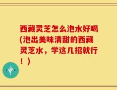 西藏灵芝怎么泡水好喝(泡出美味清甜的西藏灵芝水，学这几招就行！)