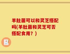羊肚菌可以和灵芝搭配吗(羊肚菌和灵芝可否搭配食用？)