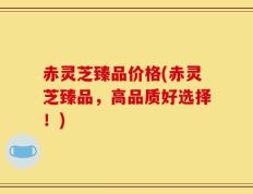 赤灵芝臻品价格(赤灵芝臻品，高品质好选择！)