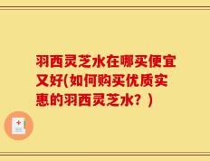 羽西灵芝水在哪买便宜又好(如何购买优质实惠的羽西灵芝水？)