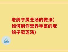老鸽子灵芝汤的做法(如何制作营养丰富的老鸽子灵芝汤)