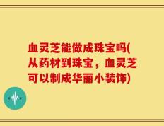 血灵芝能做成珠宝吗(从药材到珠宝，血灵芝可以制成华丽小装饰)