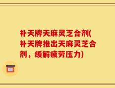 补天牌天麻灵芝合剂(补天牌推出天麻灵芝合剂，缓解疲劳压力)
