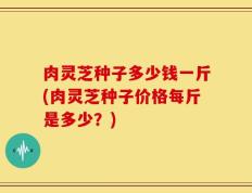肉灵芝种子多少钱一斤(肉灵芝种子价格每斤是多少？)