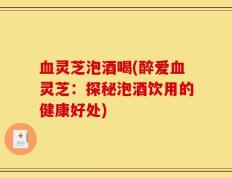 血灵芝泡酒喝(醉爱血灵芝：探秘泡酒饮用的健康好处)