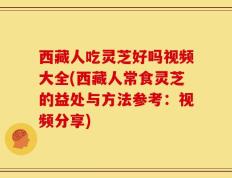 西藏人吃灵芝好吗视频大全(西藏人常食灵芝的益处与方法参考：视频分享)