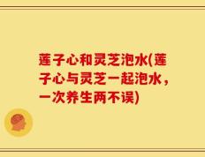 莲子心和灵芝泡水(莲子心与灵芝一起泡水，一次养生两不误)