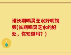 谁长期喝灵芝水好呢视频(长期喝灵芝水的好处，你知道吗？)