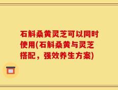 石斛桑黄灵芝可以同时使用(石斛桑黄与灵芝搭配，强效养生方案)
