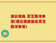 谭云微商 灵芝西洋参茶(谭云微商推出灵芝西洋参茶)
