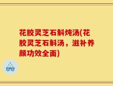 花胶灵芝石斛炖汤(花胶灵芝石斛汤，滋补养颜功效全面)