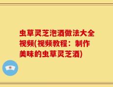 虫草灵芝泡酒做法大全视频(视频教程：制作美味的虫草灵芝酒)