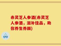 赤灵芝人参酒(赤灵芝人参酒，滋补佳品，助你养生养颜)