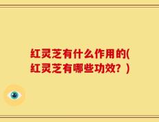 红灵芝有什么作用的(红灵芝有哪些功效？)