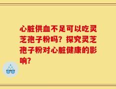 心脏供血不足可以吃灵芝孢子粉吗？探究灵芝孢子粉对心脏健康的影响？