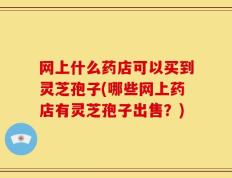 网上什么药店可以买到灵芝孢子(哪些网上药店有灵芝孢子出售？)