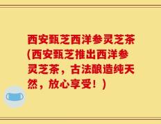西安甄芝西洋参灵芝茶(西安甄芝推出西洋参灵芝茶，古法酿造纯天然，放心享受！)