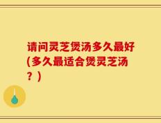请问灵芝煲汤多久最好(多久最适合煲灵芝汤？)