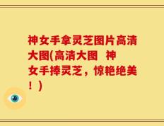 神女手拿灵芝图片高清大图(高清大图  神女手捧灵芝，惊艳绝美！)