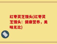 红枣灵芝馒头(红枣灵芝馒头：健康营养，美味无比)