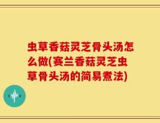 虫草香菇灵芝骨头汤怎么做(赛兰香菇灵芝虫草骨头汤的简易煮法)