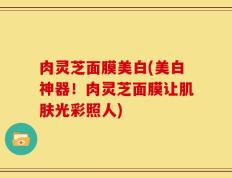 肉灵芝面膜美白(美白神器！肉灵芝面膜让肌肤光彩照人)