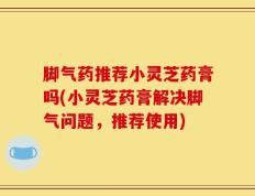 脚气药推荐小灵芝药膏吗(小灵芝药膏解决脚气问题，推荐使用)