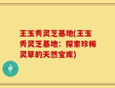 王玉秀灵芝基地(王玉秀灵芝基地：探索珍稀灵草的天然宝库)