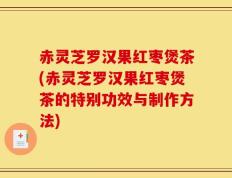 赤灵芝罗汉果红枣煲茶(赤灵芝罗汉果红枣煲茶的特别功效与制作方法)