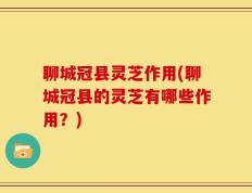 聊城冠县灵芝作用(聊城冠县的灵芝有哪些作用？)