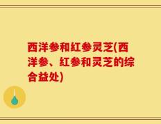 西洋参和红参灵芝(西洋参、红参和灵芝的综合益处)