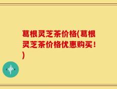 葛根灵芝茶价格(葛根灵芝茶价格优惠购买！)