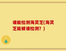 谁能检测海灵芝(海灵芝能被谁检测？)