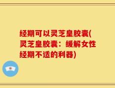 经期可以灵芝皇胶囊(灵芝皇胶囊：缓解女性经期不适的利器)