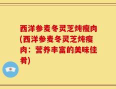 西洋参麦冬灵芝炖瘦肉(西洋参麦冬灵芝炖瘦肉：营养丰富的美味佳肴)