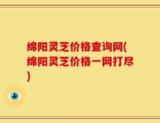 绵阳灵芝价格查询网(绵阳灵芝价格一网打尽)