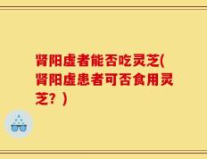肾阳虚者能否吃灵芝(肾阳虚患者可否食用灵芝？)