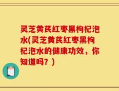 灵芝黄芪红枣黑枸杞泡水(灵芝黄芪红枣黑枸杞泡水的健康功效，你知道吗？)