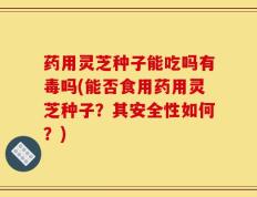药用灵芝种子能吃吗有毒吗(能否食用药用灵芝种子？其安全性如何？)
