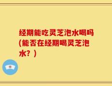 经期能吃灵芝泡水喝吗(能否在经期喝灵芝泡水？)