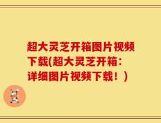 超大灵芝开箱图片视频下载(超大灵芝开箱：详细图片视频下载！)