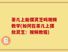 茶几上能摆灵芝吗视频教学(如何在茶几上摆放灵芝：视频教程)