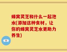 蜂窝灵芝和什么一起泡水(添加这种食材，让你的蜂窝灵芝水更助力养生)